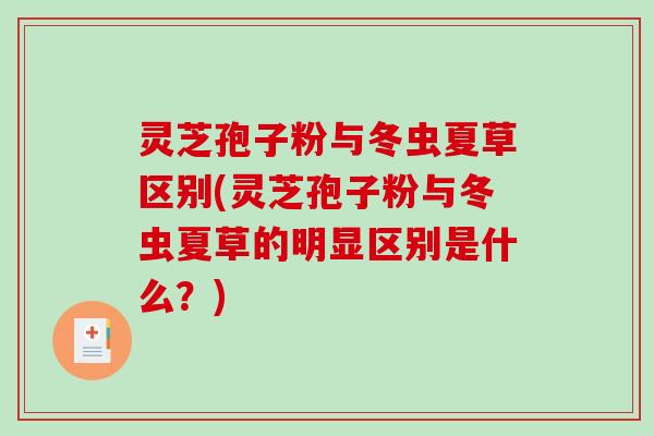 灵芝孢子粉与冬虫夏草区别(灵芝孢子粉与冬虫夏草的明显区别是什么?) 灵芝孢子粉与冬虫夏草区别(灵芝孢子粉与冬虫夏草的明显区别是什么?)