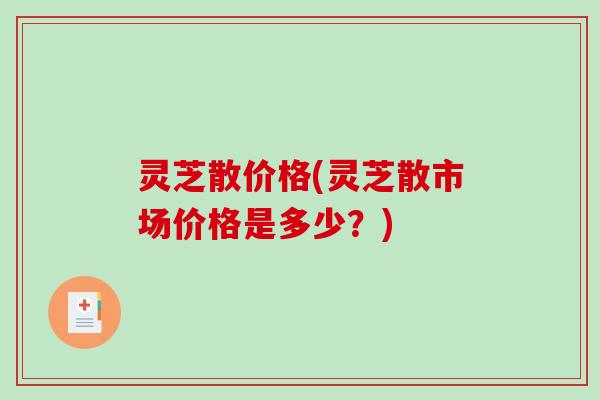 灵芝散价格(灵芝散市场价格是多少？)