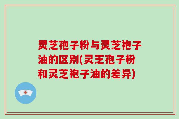灵芝孢子粉与灵芝袍子油的区别(灵芝孢子粉和灵芝袍子油的差异)