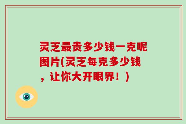 灵芝贵多少钱一克呢图片(灵芝每克多少钱,让你大开眼界!) 灵芝贵多少钱一克呢图片(灵芝每克多少钱,让你大开眼界!)