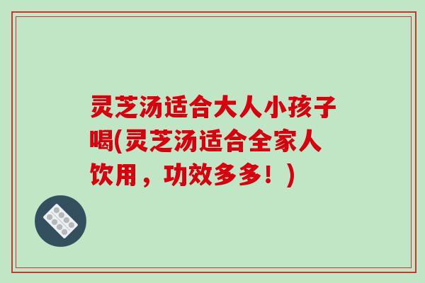 灵芝汤适合大人小孩子喝(灵芝汤适合全家人饮用，功效多多！)