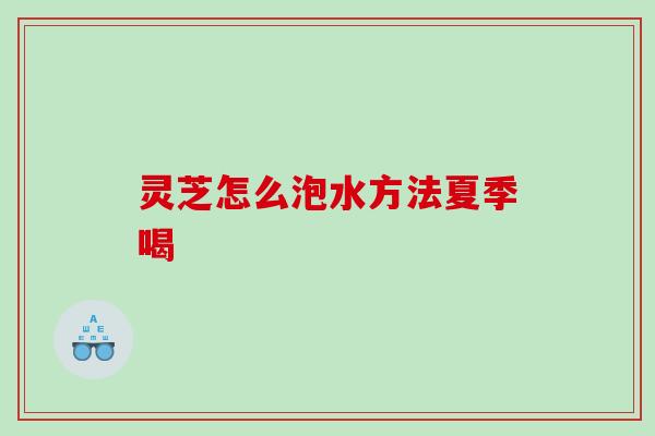 灵芝怎么泡水方法夏季喝 灵芝怎么泡水方法夏季喝
