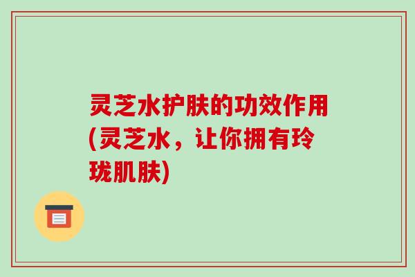 灵芝水护肤的功效作用(灵芝水,让你拥有玲珑) 灵芝水护肤的功效作用(灵芝水,让你拥有玲珑)