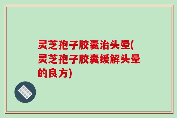 灵芝孢子胶囊治头晕(灵芝孢子胶囊缓解头晕的良方)