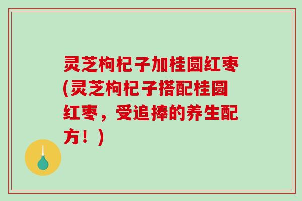 灵芝枸杞子加桂圆红枣(灵芝枸杞子搭配桂圆红枣，受追捧的养生配方！)