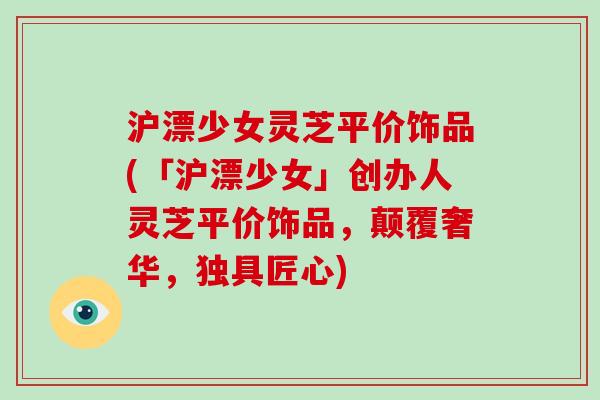 沪漂少女灵芝平价饰品(「沪漂少女」创办人灵芝平价饰品,颠覆奢华,独具匠心) 沪漂少女灵芝平价饰品(「沪漂少女」创办人灵芝平价饰品,颠覆奢华,独具匠心)