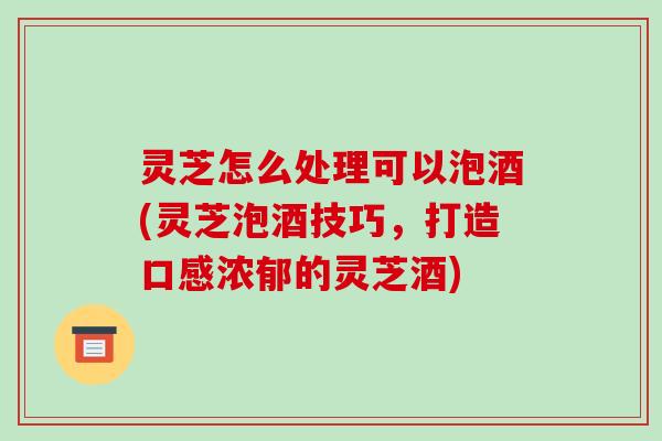 灵芝怎么处理可以泡酒(灵芝泡酒技巧，打造口感浓郁的灵芝酒)