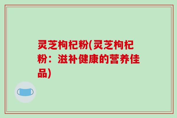 灵芝枸杞粉(灵芝枸杞粉：滋补健康的营养佳品)