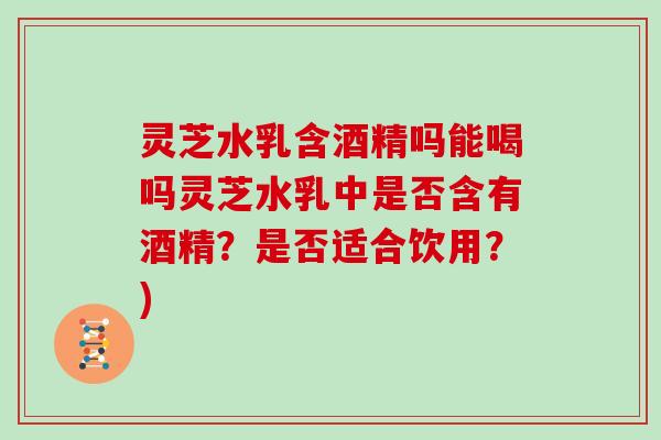 灵芝水乳含酒精吗能喝吗灵芝水乳中是否含有酒精？是否适合饮用？)