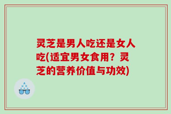 灵芝是男人吃还是女人吃(适宜男女食用?灵芝的营养价值与功效) 灵芝是男人吃还是女人吃(适宜男女食用?灵芝的营养价值与功效)