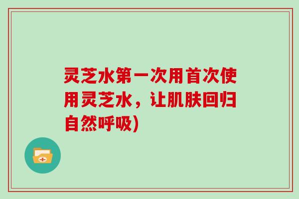 灵芝水第一次用首次使用灵芝水,让回归自然) 灵芝水第一次用首次使用灵芝水,让回归自然)