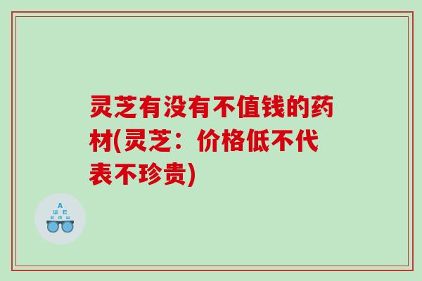 灵芝有没有不值钱的药材(灵芝:价格低不代表不珍贵) 灵芝有没有不值钱的药材(灵芝:价格低不代表不珍贵)