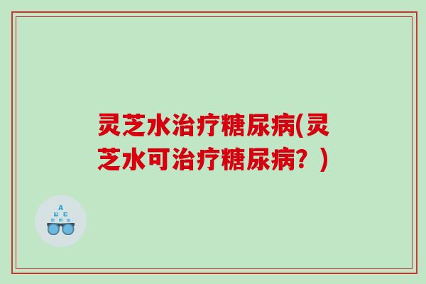 灵芝水治疗糖尿病(灵芝水可治疗糖尿病？)
