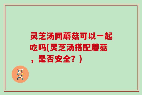 灵芝汤同蘑菇可以一起吃吗(灵芝汤搭配蘑菇，是否安全？)