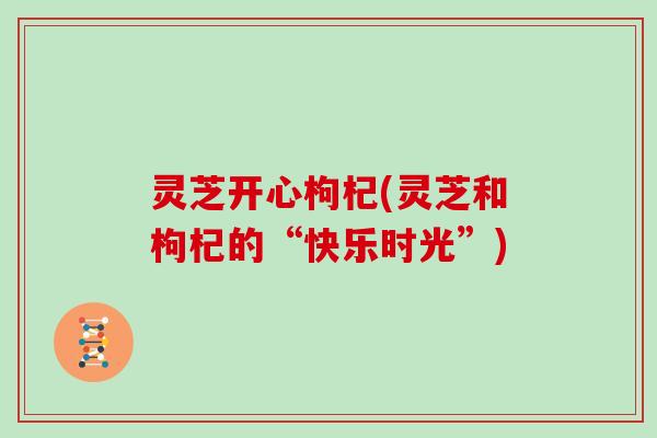 灵芝开心枸杞(灵芝和枸杞的“快乐时光”)