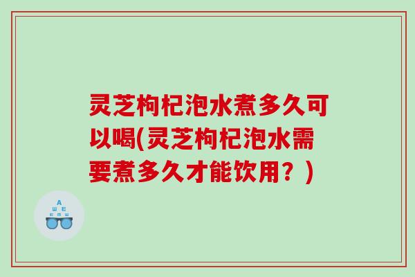 灵芝枸杞泡水煮多久可以喝(灵芝枸杞泡水需要煮多久才能饮用?) 灵芝枸杞泡水煮多久可以喝(灵芝枸杞泡水需要煮多久才能饮用?)