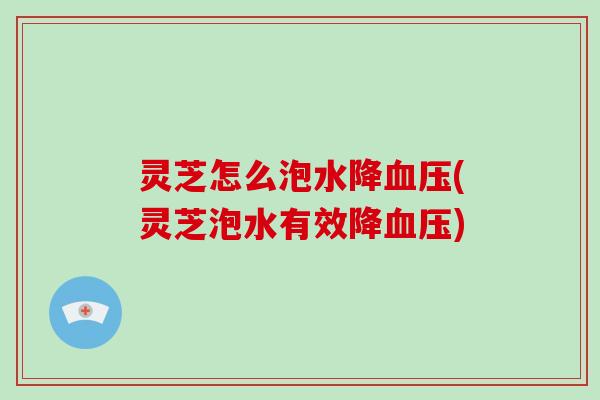 灵芝怎么泡水降(灵芝泡水有效降) 灵芝怎么泡水降(灵芝泡水有效降)