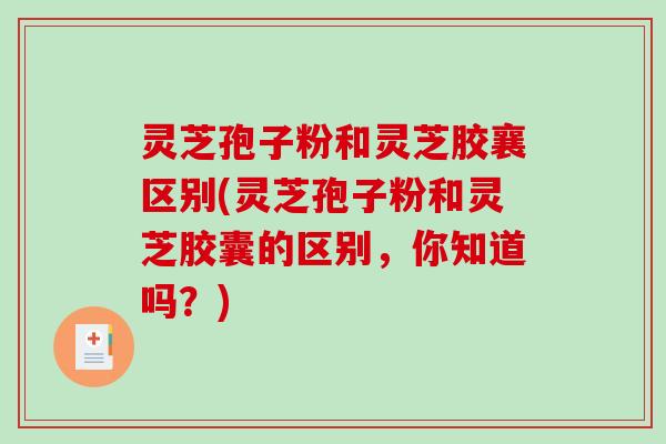 灵芝孢子粉和灵芝胶襄区别(灵芝孢子粉和灵芝胶囊的区别，你知道吗？)