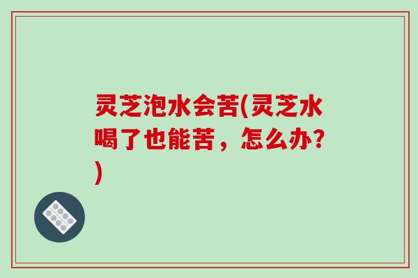 灵芝泡水会苦(灵芝水喝了也能苦,怎么办?) 灵芝泡水会苦(灵芝水喝了也能苦,怎么办?)
