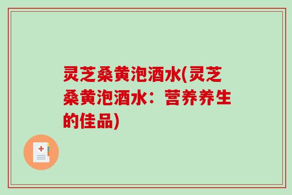 灵芝桑黄泡酒水(灵芝桑黄泡酒水:营养养生的佳品) 灵芝桑黄泡酒水(灵芝桑黄泡酒水:营养养生的佳品)