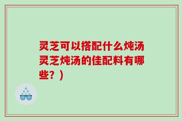 灵芝可以搭配什么炖汤灵芝炖汤的佳配料有哪些?) 灵芝可以搭配什么炖汤灵芝炖汤的佳配料有哪些?)