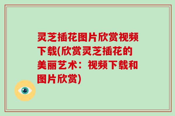 灵芝插花图片欣赏视频下载(欣赏灵芝插花的美丽艺术:视频下载和图片欣赏) 灵芝插花图片欣赏视频下载(欣赏灵芝插花的美丽艺术:视频下载和图片欣赏)