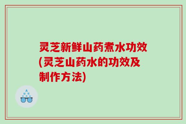 灵芝新鲜山药煮水功效(灵芝山药水的功效及制作方法)