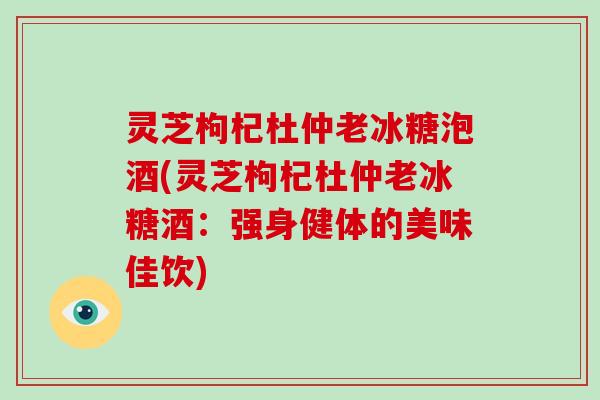 灵芝枸杞杜仲老冰糖泡酒(灵芝枸杞杜仲老冰糖酒：强身健体的美味佳饮)