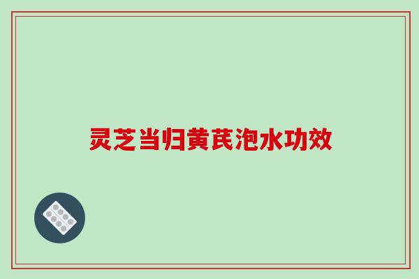 灵芝当归黄芪泡水功效 灵芝当归黄芪泡水功效