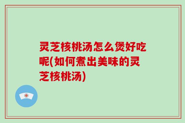 灵芝核桃汤怎么煲好吃呢(如何煮出美味的灵芝核桃汤)