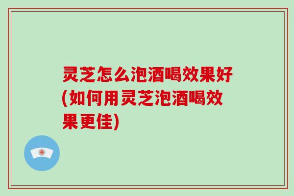 灵芝怎么泡酒喝效果好(如何用灵芝泡酒喝效果更佳) 灵芝怎么泡酒喝效果好(如何用灵芝泡酒喝效果更佳)