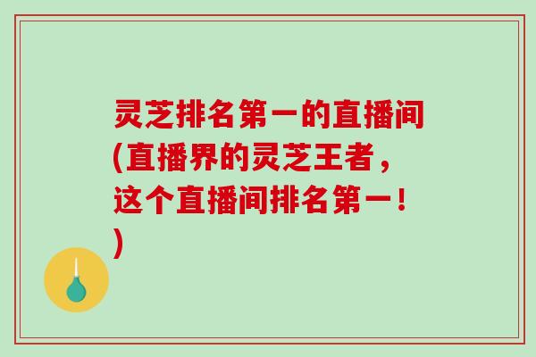 灵芝排名第一的直播间(直播界的灵芝王者，这个直播间排名第一！)