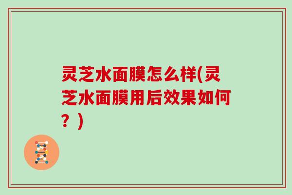 灵芝水面膜怎么样(灵芝水面膜用后效果如何?) 灵芝水面膜怎么样(灵芝水面膜用后效果如何?)