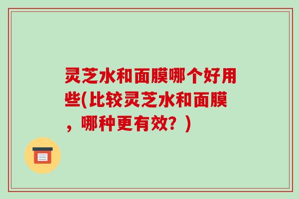 灵芝水和面膜哪个好用些(比较灵芝水和面膜，哪种更有效？)
