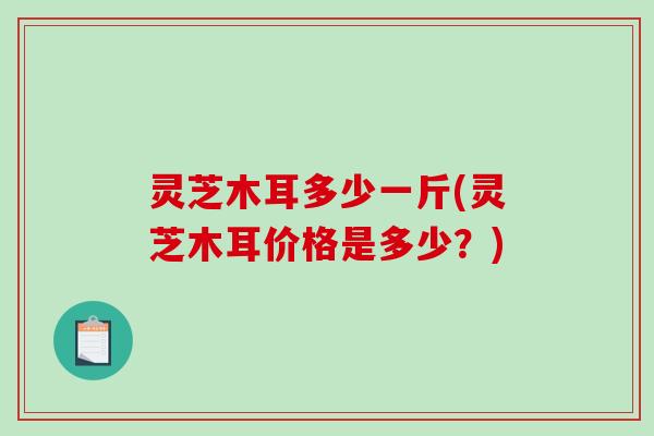 灵芝木耳多少一斤(灵芝木耳价格是多少?) 灵芝木耳多少一斤(灵芝木耳价格是多少?)