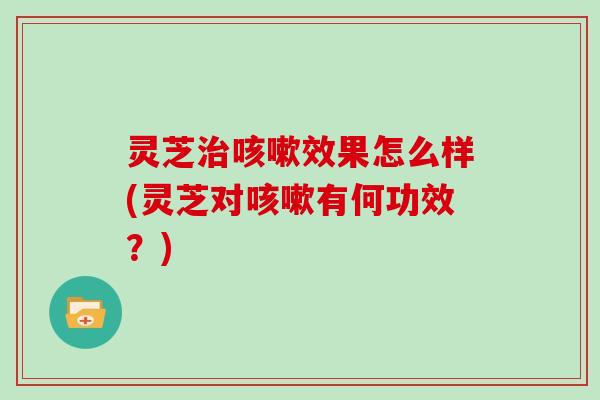 灵芝治咳嗽效果怎么样(灵芝对咳嗽有何功效？)