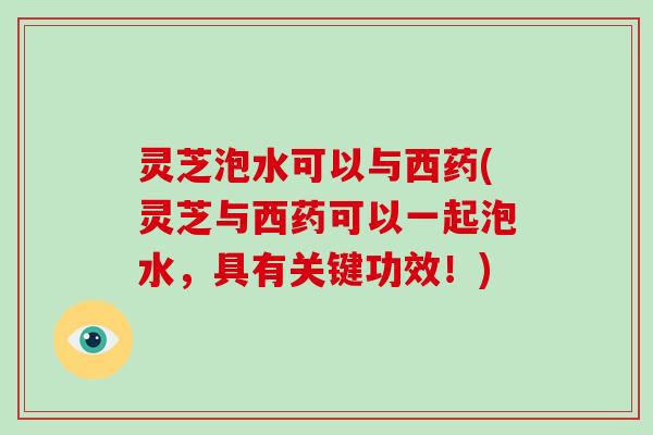 灵芝泡水可以与西药(灵芝与西药可以一起泡水，具有关键功效！)