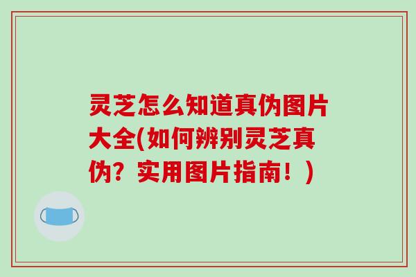 灵芝怎么知道真伪图片大全(如何辨别灵芝真伪？实用图片指南！)