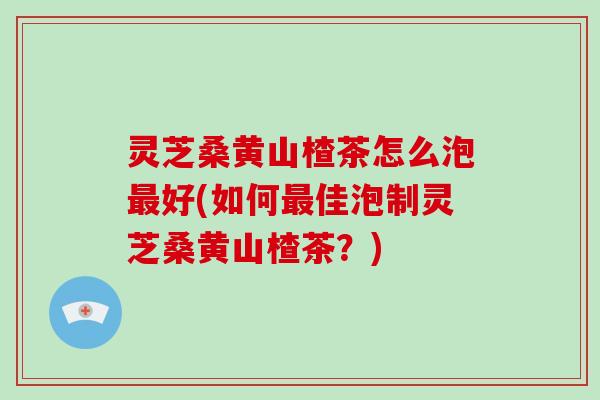 灵芝桑黄山楂茶怎么泡好(如何佳泡制灵芝桑黄山楂茶?) 灵芝桑黄山楂茶怎么泡好(如何佳泡制灵芝桑黄山楂茶?)