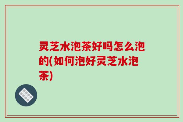 灵芝水泡茶好吗怎么泡的(如何泡好灵芝水泡茶) 灵芝水泡茶好吗怎么泡的(如何泡好灵芝水泡茶)