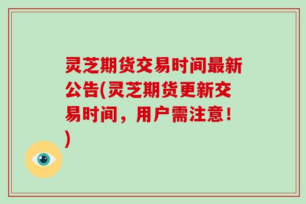 灵芝期货交易时间新公告(灵芝期货更新交易时间,用户需注意!) 灵芝期货交易时间新公告(灵芝期货更新交易时间,用户需注意!)