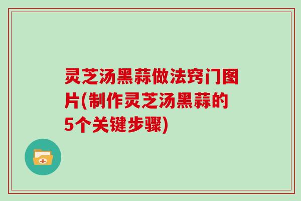 灵芝汤黑蒜做法窍门图片(制作灵芝汤黑蒜的5个关键步骤)