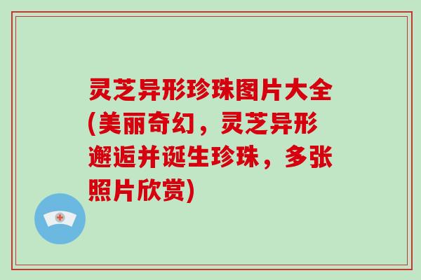灵芝异形珍珠图片大全(美丽奇幻,灵芝异形邂逅并诞生珍珠,多张照片欣赏) 灵芝异形珍珠图片大全(美丽奇幻,灵芝异形邂逅并诞生珍珠,多张照片欣赏)