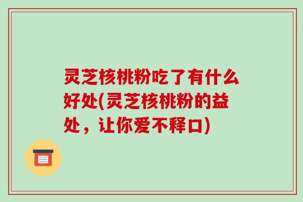 灵芝核桃粉吃了有什么好处(灵芝核桃粉的益处，让你爱不释口)