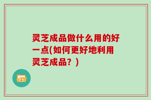 灵芝成品做什么用的好一点(如何更好地利用灵芝成品?) 灵芝成品做什么用的好一点(如何更好地利用灵芝成品?)