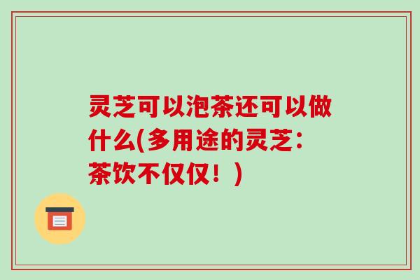 灵芝可以泡茶还可以做什么(多用途的灵芝：茶饮不仅仅！)
