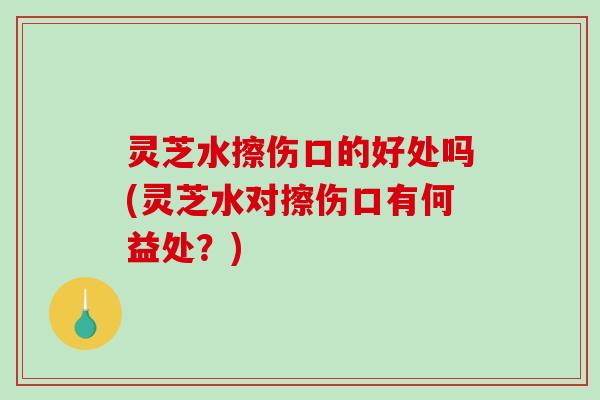 灵芝水擦伤口的好处吗(灵芝水对擦伤口有何益处？)