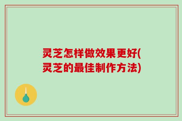 灵芝怎样做效果更好(灵芝的最佳制作方法)
