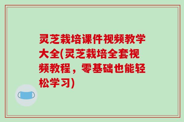 灵芝栽培课件视频教学大全(灵芝栽培全套视频教程,零基础也能轻松学习) 灵芝栽培课件视频教学大全(灵芝栽培全套视频教程,零基础也能轻松学习)