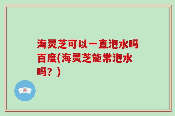 海灵芝可以一直泡水吗百度(海灵芝能常泡水吗？)